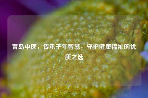 青岛中医，传承千年智慧，守护健康福祉的优质之选