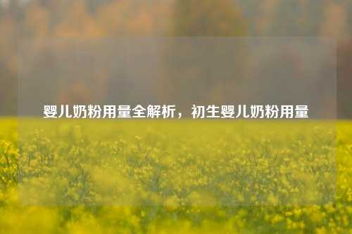 婴儿奶粉用量全解析,初生婴儿奶粉用量