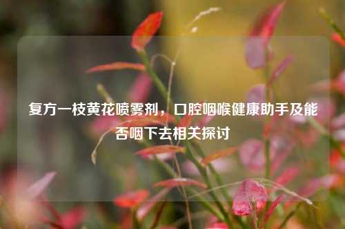 复方一枝黄花喷雾剂,口腔咽喉健康助手及能否咽下去相关探讨