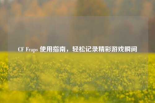 CF Fraps 使用指南,轻松记录精彩游戏瞬间