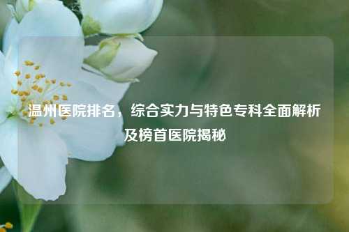 温州医院排名,综合实力与特色专科全面解析及榜首医院揭秘