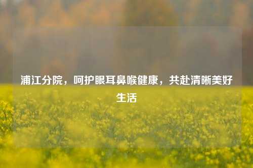 浦江分院,呵护眼耳鼻喉健康,共赴清晰美好生活