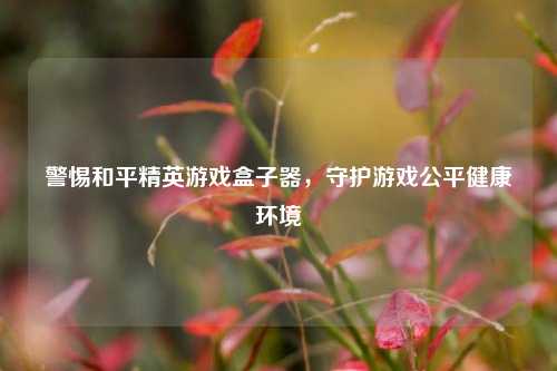 警惕和平精英游戏盒子器，守护游戏公平健康环境