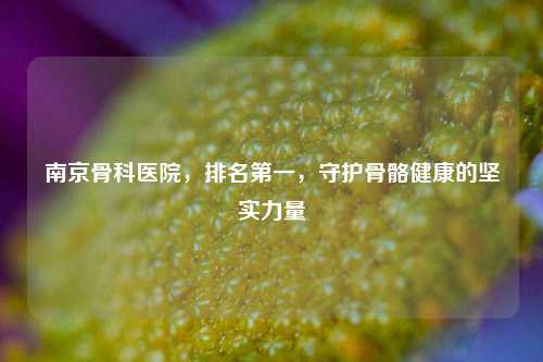 南京骨科医院，排名第一，守护骨骼健康的坚实力量
