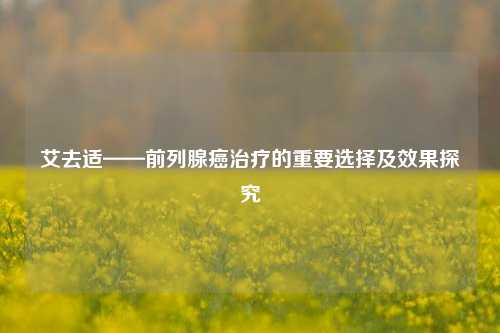 艾去适——前列腺癌治疗的重要选择及效果探究