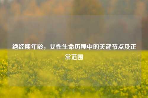 绝经期年龄，女性生命历程中的关键节点及正常范围