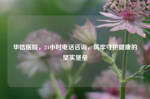 华信医院，24小时电话咨询，筑牢守护健康的坚实堡垒
