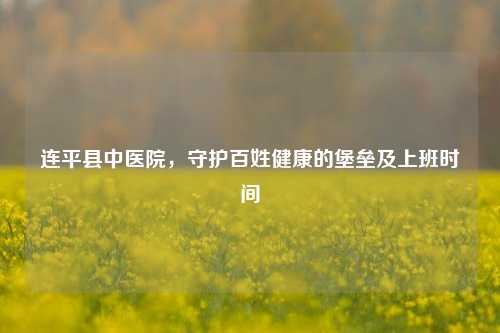 连平县中医院，守护百姓健康的堡垒及上班时间