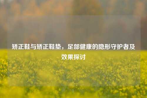 矫正鞋与矫正鞋垫,足部健康的隐形守护者及效果探讨