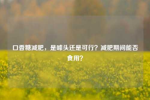 口香糖减肥,是噱头还是可行?减肥期间能否食用?