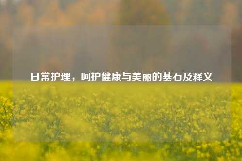 日常护理,呵护健康与美丽的基石及释义