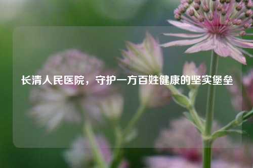 长清人民医院，守护一方百姓健康的坚实堡垒