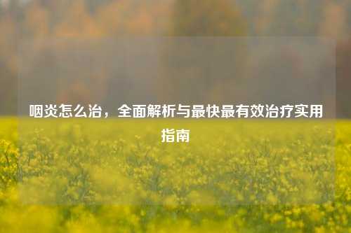 咽炎怎么治，全面解析与最快最有效治疗实用指南