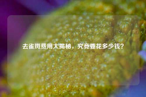 去雀斑费用大揭秘，究竟要花多少钱？