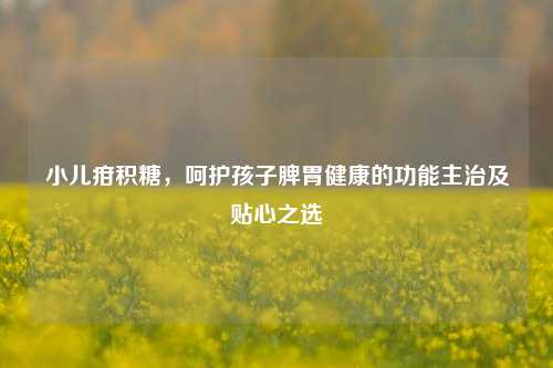 小儿疳积糖,呵护孩子脾胃健康的功能主治及贴心之选