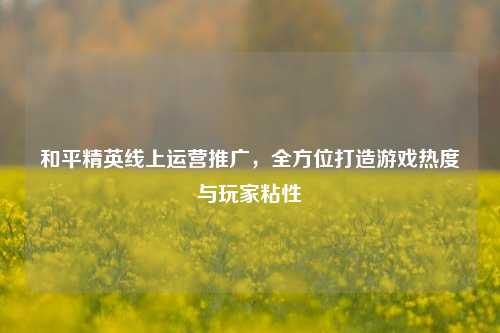 和平精英线上运营推广,全方位打造游戏热度与玩家粘性