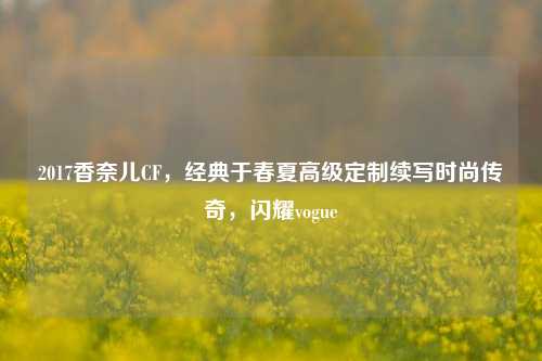 2017香奈儿CF，经典于春夏高级定制续写时尚传奇，闪耀vogue