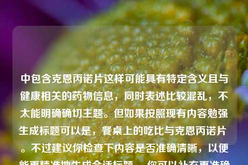 中包含克恩丙诺片这样可能具有特定含义且与健康相关的药物信息,同时表述比较混乱,不太能明确确切主题。但如果按照现有内容勉强生成标题可以是,餐桌上的吃比与克恩丙诺片 。不过建议你检查下内容是否准确清晰,以便能更精准地生成合适标题。 你可以补充更准确清晰的内容让我重新为你生成标题。