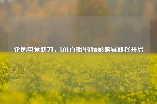 企鹅电竞助力,LOL直播MSI精彩盛宴即将开启