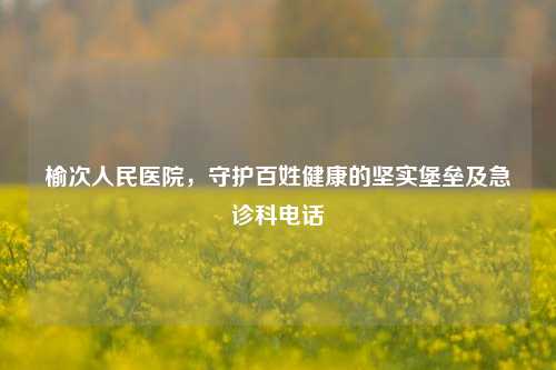 榆次人民医院,守护百姓健康的坚实堡垒及急诊科电话