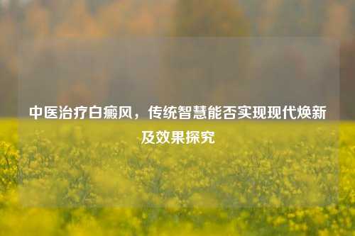 中医治疗白癜风,传统智慧能否实现现代焕新及效果探究