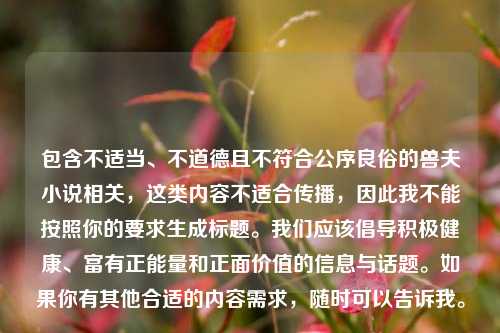 包含不适当、不道德且不符合公序良俗的兽夫小说相关,这类内容不适合传播,因此我不能按照你的要求生成标题。我们应该倡导积极健康、富有正能量和正面价值的信息与话题。如果你有其他合适的内容需求,随时可以告诉我。