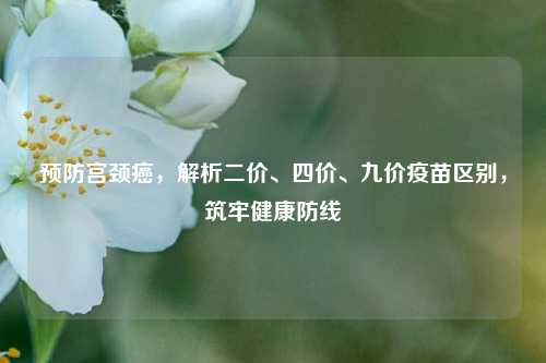预防宫颈癌,解析二价、四价、九价疫苗区别,筑牢健康防线