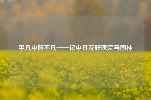 平凡中的不凡——记中日友好医院马国林