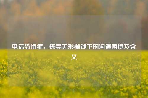 电话恐惧症,探寻无形枷锁下的沟通困境及含义