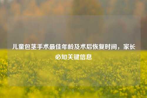 儿童包茎手术最佳年龄及术后恢复时间,家长必知关键信息