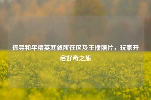 探寻和平精英寒叙所在区及主播照片，玩家开启好奇之旅