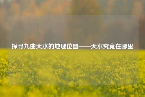 探寻九曲天水的地理位置——天水究竟在哪里