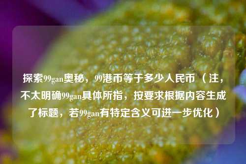 探索99gan奥秘,99港币等于多少人民币 (注,不太明确99gan具体所指,按要求根据内容生成了标题,若99gan有特定含义可进一步优化)