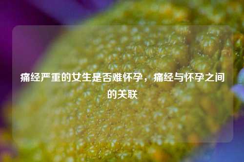 痛经严重的女生是否难怀孕，痛经与怀孕之间的关联
