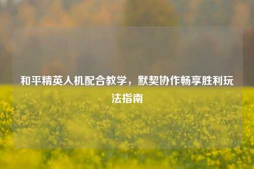 和平精英人机配合教学,默契协作畅享胜利玩法指南