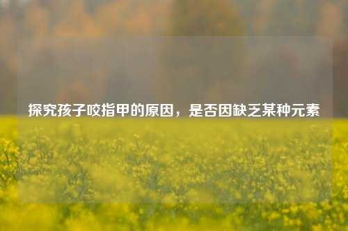 探究孩子咬指甲的原因,是否因缺乏某种元素