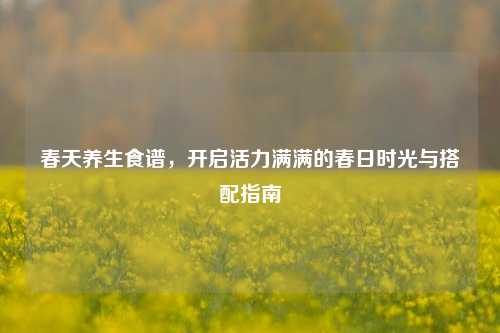 春天养生食谱,开启活力满满的春日时光与搭配指南