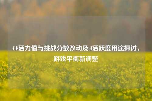 CF活力值与挑战分数改动及cf活跃度用途探讨，游戏平衡新调整