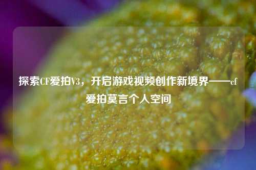 探索CF爱拍V3，开启游戏视频创作新境界——cf爱拍莫言个人空间