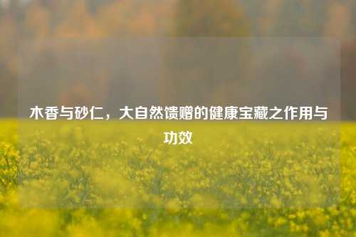 木香与砂仁,大自然馈赠的健康宝藏之作用与功效