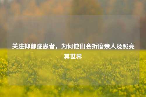 关注抑郁症患者,为何他们会折磨亲人及照亮其世界