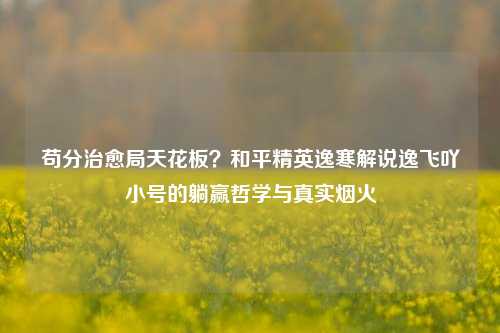 苟分治愈局天花板？和平精英逸寒解说逸飞吖小号的躺赢哲学与真实烟火
