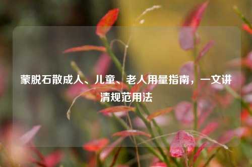 蒙脱石散成人、儿童、老人用量指南，一文讲清规范用法