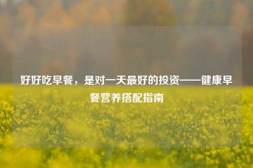 好好吃早餐,是对一天最好的投资——健康早餐营养搭配指南