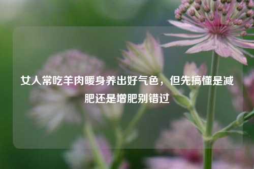女人常吃羊肉暖身养出好气色,但先搞懂是减肥还是增肥别错过