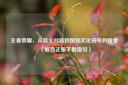 王者荣耀,从指尖对局到国民文化符号的蜕变(官方正版下载指引)