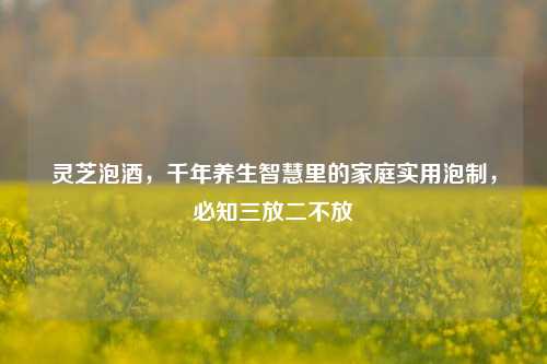 灵芝泡酒,千年养生智慧里的家庭实用泡制,必知三放二不放