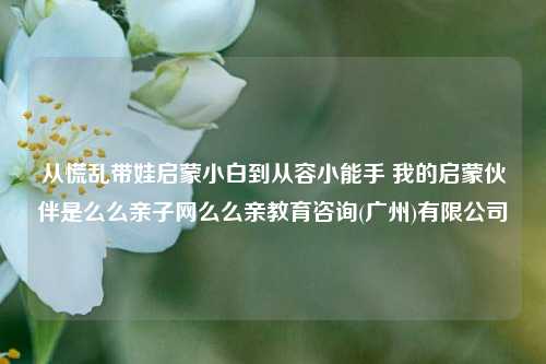 从慌乱带娃启蒙小白到从容小能手 我的启蒙伙伴是么么亲子网么么亲教育咨询(广州)有限公司