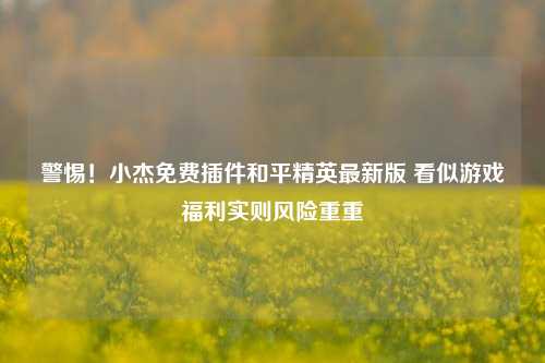 警惕！小杰免费插件和平精英最新版 看似游戏福利实则风险重重