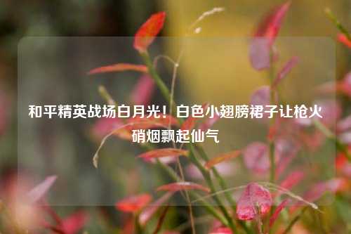和平精英战场白月光！白色小翅膀裙子让枪火硝烟飘起仙气